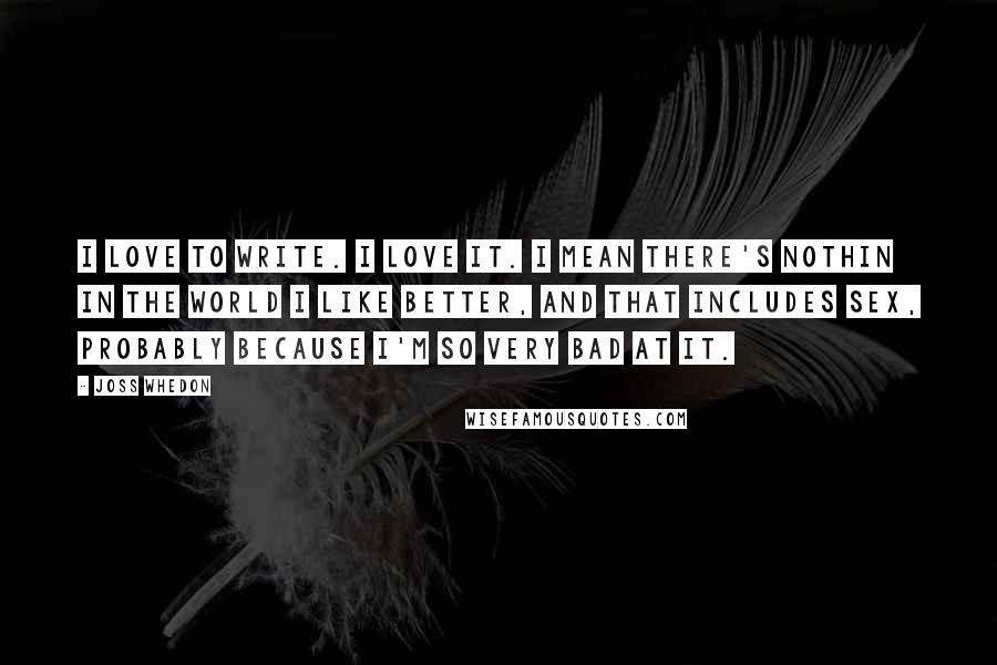 Joss Whedon Quotes: I love to write. I love it. I mean there's nothin in the world I like better, and that includes sex, probably because I'm so very bad at it.