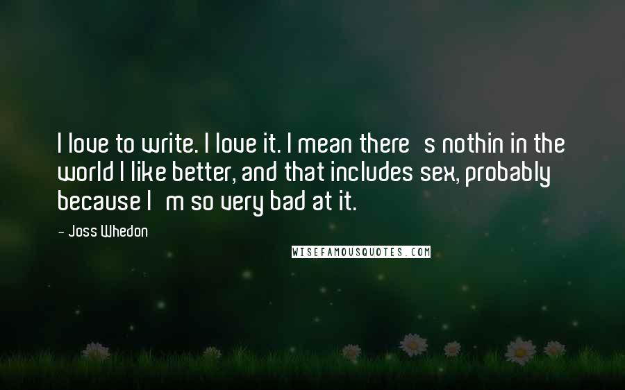 Joss Whedon Quotes: I love to write. I love it. I mean there's nothin in the world I like better, and that includes sex, probably because I'm so very bad at it.