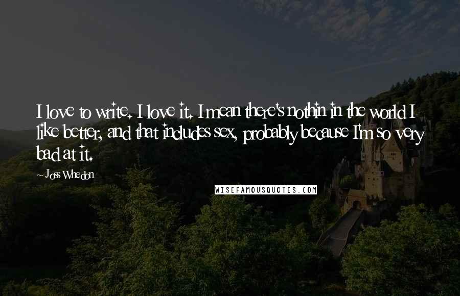 Joss Whedon Quotes: I love to write. I love it. I mean there's nothin in the world I like better, and that includes sex, probably because I'm so very bad at it.