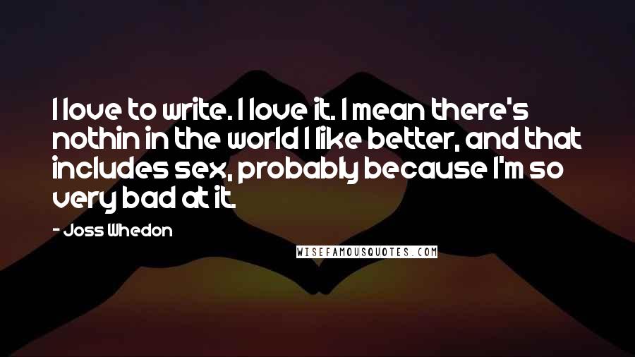 Joss Whedon Quotes: I love to write. I love it. I mean there's nothin in the world I like better, and that includes sex, probably because I'm so very bad at it.