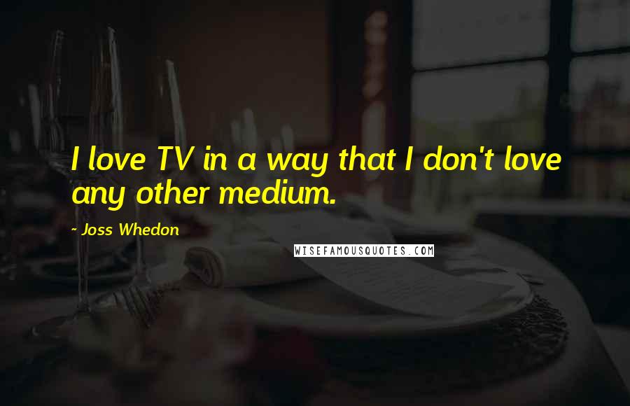 Joss Whedon Quotes: I love TV in a way that I don't love any other medium.