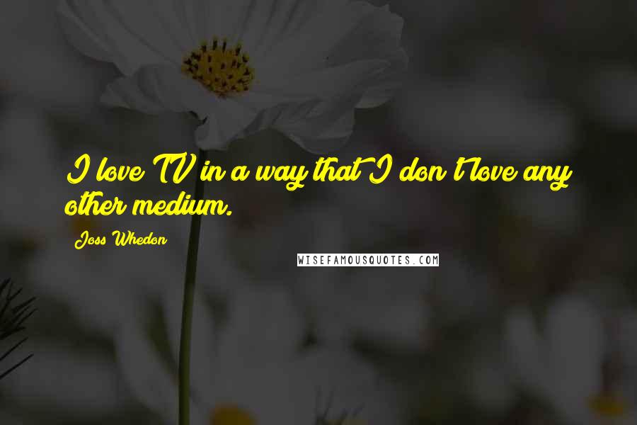 Joss Whedon Quotes: I love TV in a way that I don't love any other medium.