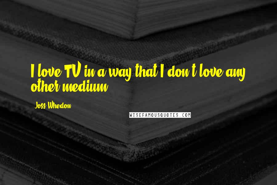 Joss Whedon Quotes: I love TV in a way that I don't love any other medium.