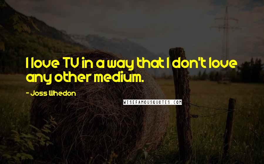 Joss Whedon Quotes: I love TV in a way that I don't love any other medium.
