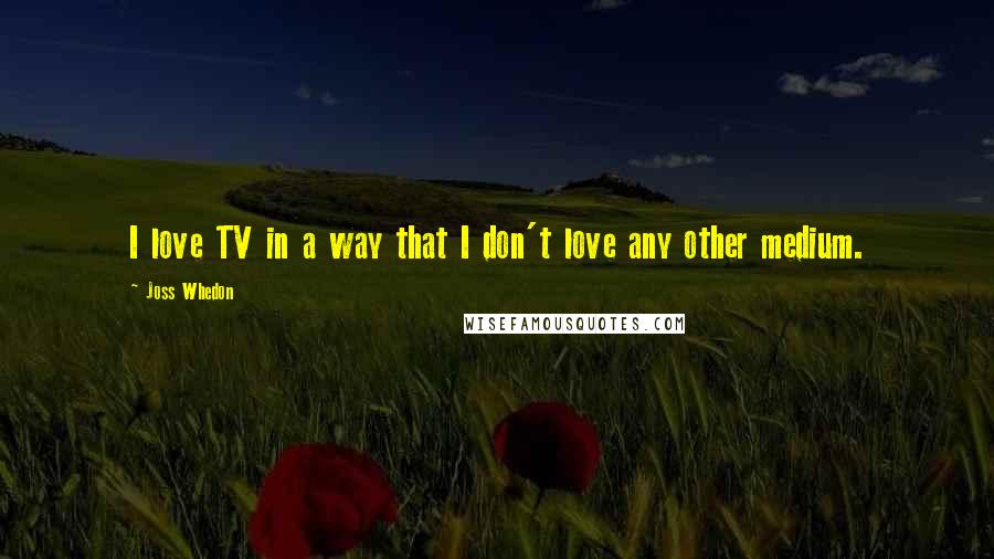 Joss Whedon Quotes: I love TV in a way that I don't love any other medium.