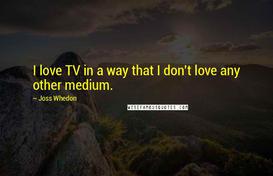Joss Whedon Quotes: I love TV in a way that I don't love any other medium.