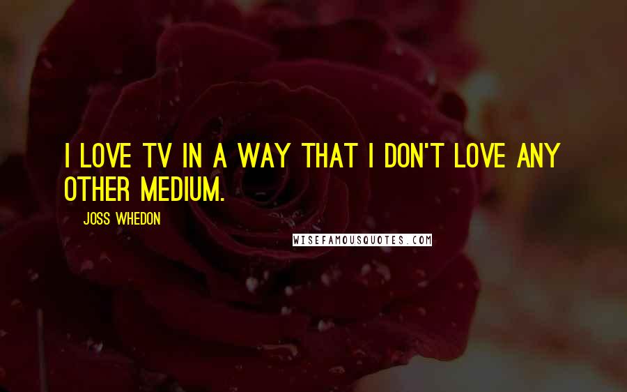 Joss Whedon Quotes: I love TV in a way that I don't love any other medium.