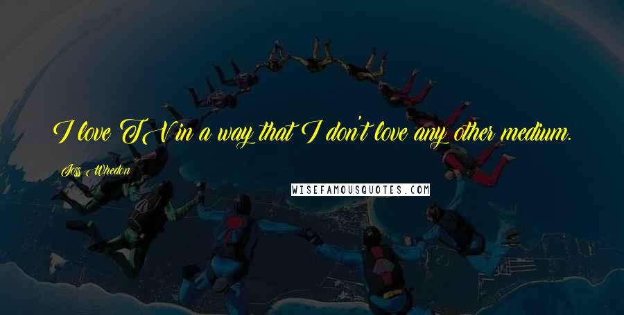 Joss Whedon Quotes: I love TV in a way that I don't love any other medium.