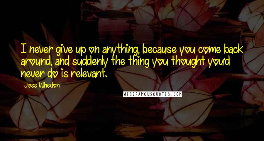 Joss Whedon Quotes: I never give up on anything, because you come back around, and suddenly the thing you thought you'd never do is relevant.