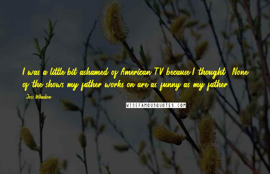 Joss Whedon Quotes: I was a little bit ashamed of American TV because I thought, 'None of the shows my father works on are as funny as my father.'