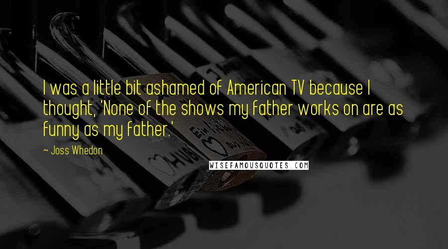 Joss Whedon Quotes: I was a little bit ashamed of American TV because I thought, 'None of the shows my father works on are as funny as my father.'