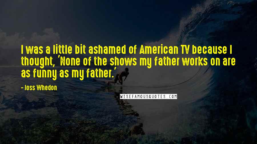 Joss Whedon Quotes: I was a little bit ashamed of American TV because I thought, 'None of the shows my father works on are as funny as my father.'