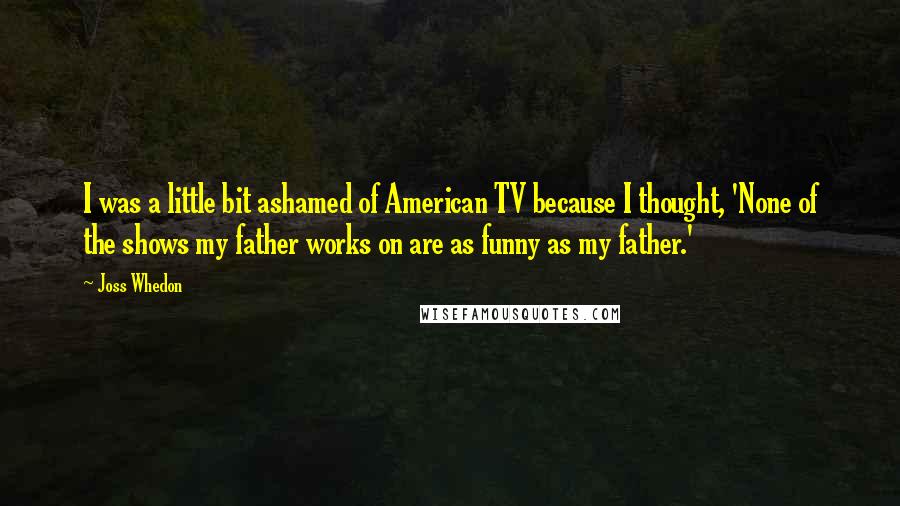 Joss Whedon Quotes: I was a little bit ashamed of American TV because I thought, 'None of the shows my father works on are as funny as my father.'