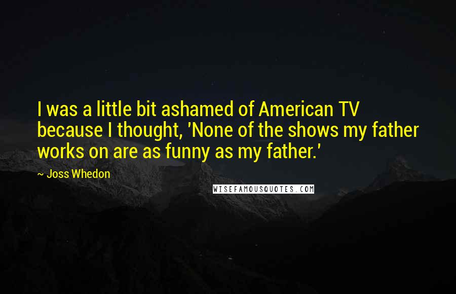 Joss Whedon Quotes: I was a little bit ashamed of American TV because I thought, 'None of the shows my father works on are as funny as my father.'