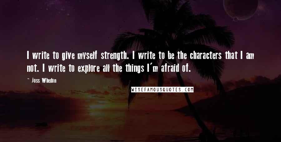 Joss Whedon Quotes: I write to give myself strength. I write to be the characters that I am not. I write to explore all the things I'm afraid of.