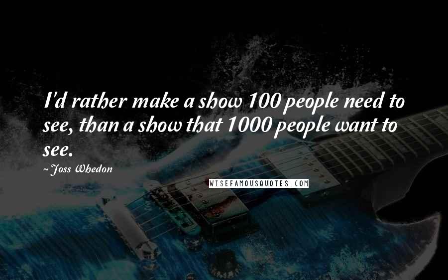 Joss Whedon Quotes: I'd rather make a show 100 people need to see, than a show that 1000 people want to see.