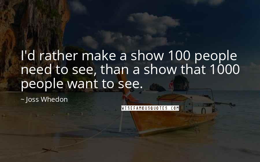 Joss Whedon Quotes: I'd rather make a show 100 people need to see, than a show that 1000 people want to see.