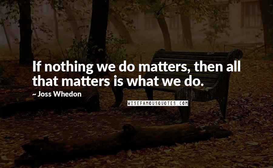Joss Whedon Quotes: If nothing we do matters, then all that matters is what we do.