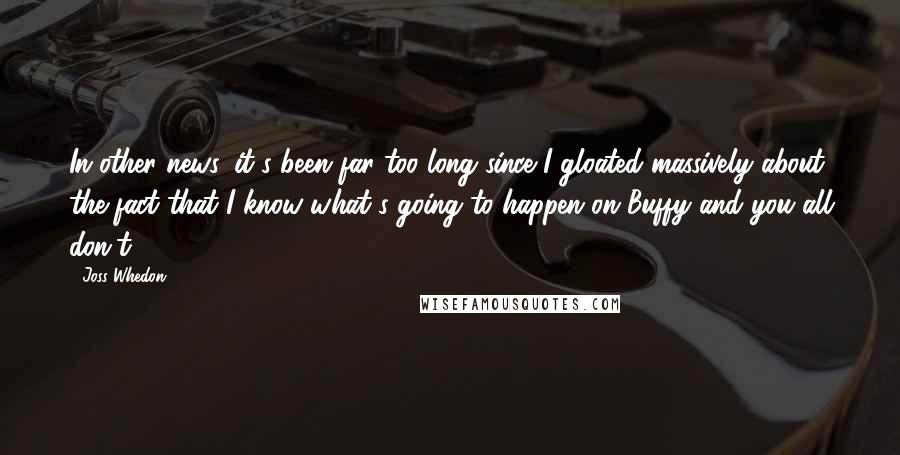 Joss Whedon Quotes: In other news, it's been far too long since I gloated massively about the fact that I know what's going to happen on Buffy and you all don't.