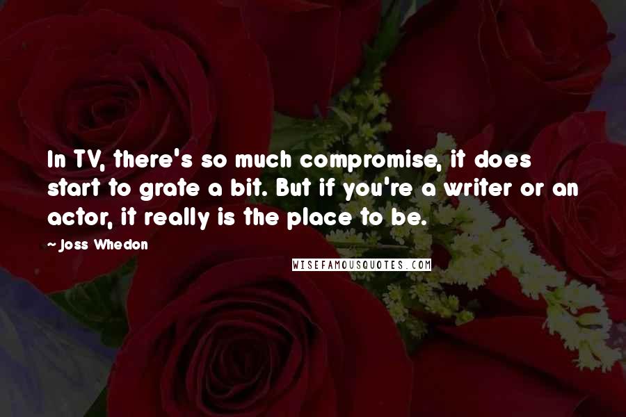 Joss Whedon Quotes: In TV, there's so much compromise, it does start to grate a bit. But if you're a writer or an actor, it really is the place to be.