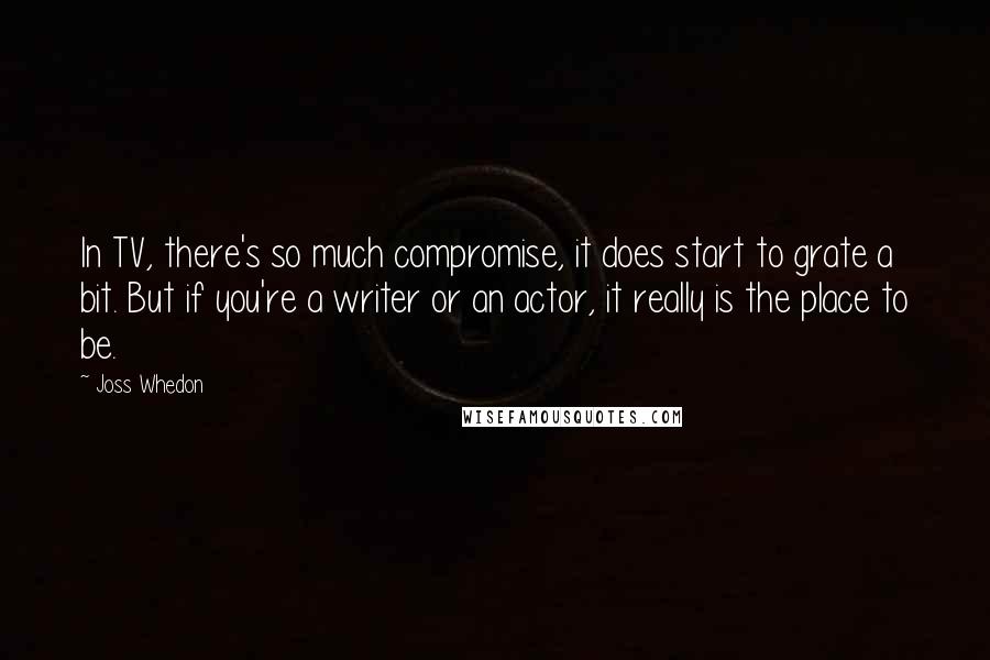 Joss Whedon Quotes: In TV, there's so much compromise, it does start to grate a bit. But if you're a writer or an actor, it really is the place to be.