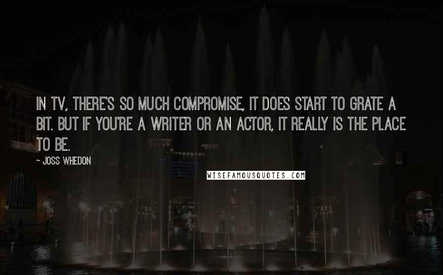 Joss Whedon Quotes: In TV, there's so much compromise, it does start to grate a bit. But if you're a writer or an actor, it really is the place to be.