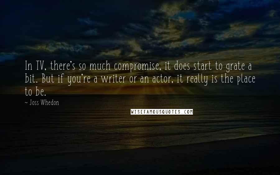 Joss Whedon Quotes: In TV, there's so much compromise, it does start to grate a bit. But if you're a writer or an actor, it really is the place to be.