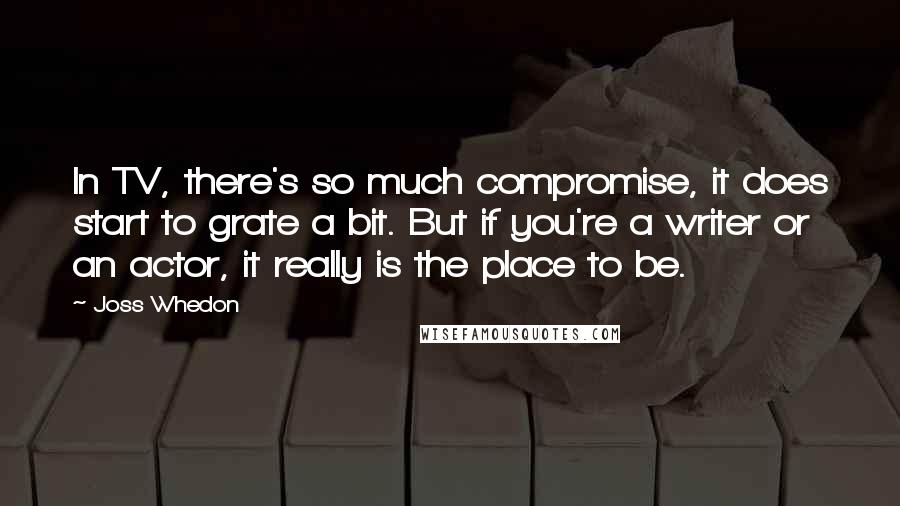 Joss Whedon Quotes: In TV, there's so much compromise, it does start to grate a bit. But if you're a writer or an actor, it really is the place to be.