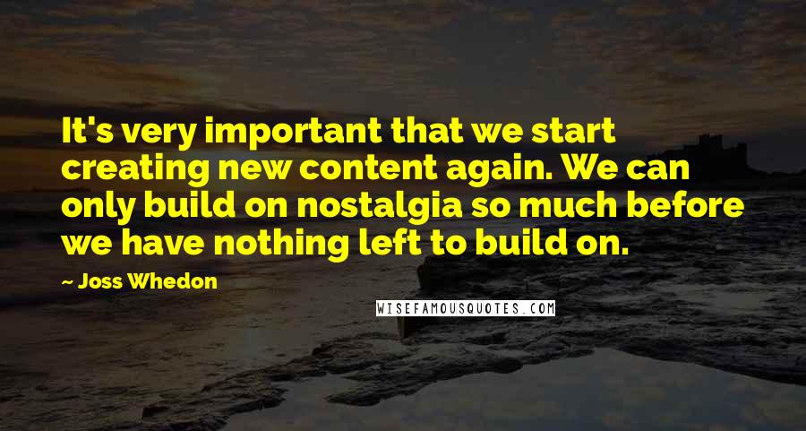 Joss Whedon Quotes: It's very important that we start creating new content again. We can only build on nostalgia so much before we have nothing left to build on.