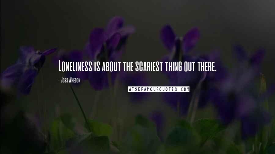 Joss Whedon Quotes: Loneliness is about the scariest thing out there.