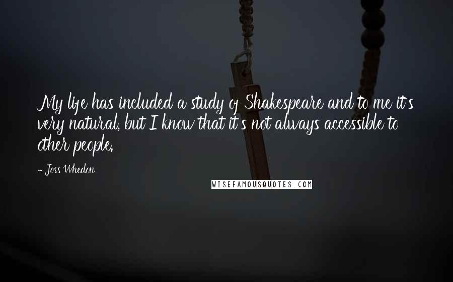 Joss Whedon Quotes: My life has included a study of Shakespeare and to me it's very natural, but I know that it's not always accessible to other people.