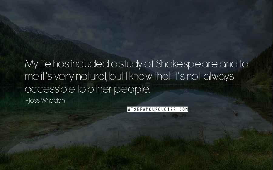 Joss Whedon Quotes: My life has included a study of Shakespeare and to me it's very natural, but I know that it's not always accessible to other people.