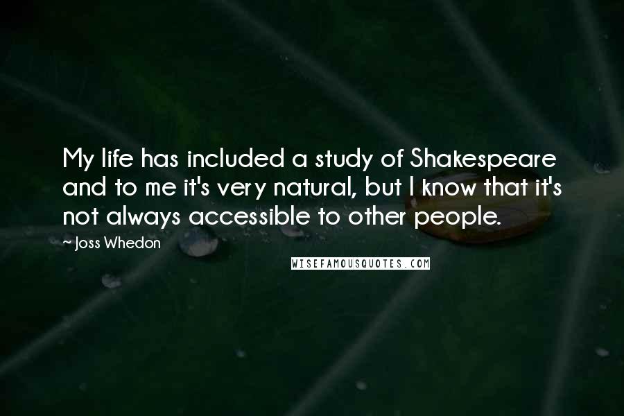 Joss Whedon Quotes: My life has included a study of Shakespeare and to me it's very natural, but I know that it's not always accessible to other people.