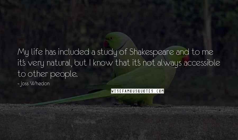 Joss Whedon Quotes: My life has included a study of Shakespeare and to me it's very natural, but I know that it's not always accessible to other people.