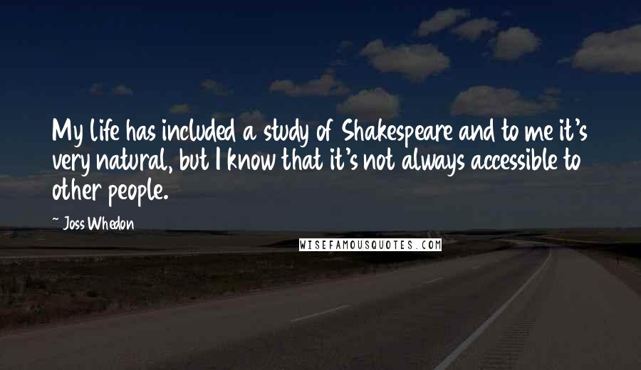 Joss Whedon Quotes: My life has included a study of Shakespeare and to me it's very natural, but I know that it's not always accessible to other people.