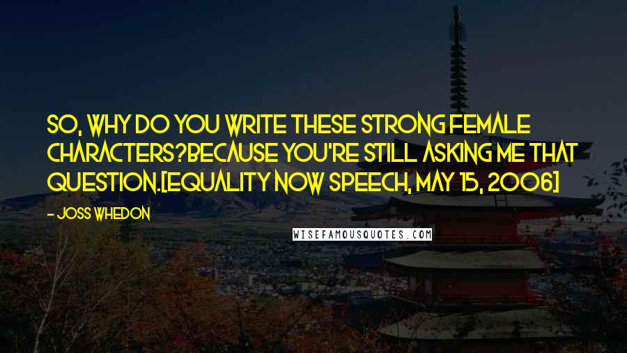 Joss Whedon Quotes: So, why do you write these strong female characters?Because you're still asking me that question.[Equality Now speech, May 15, 2006]