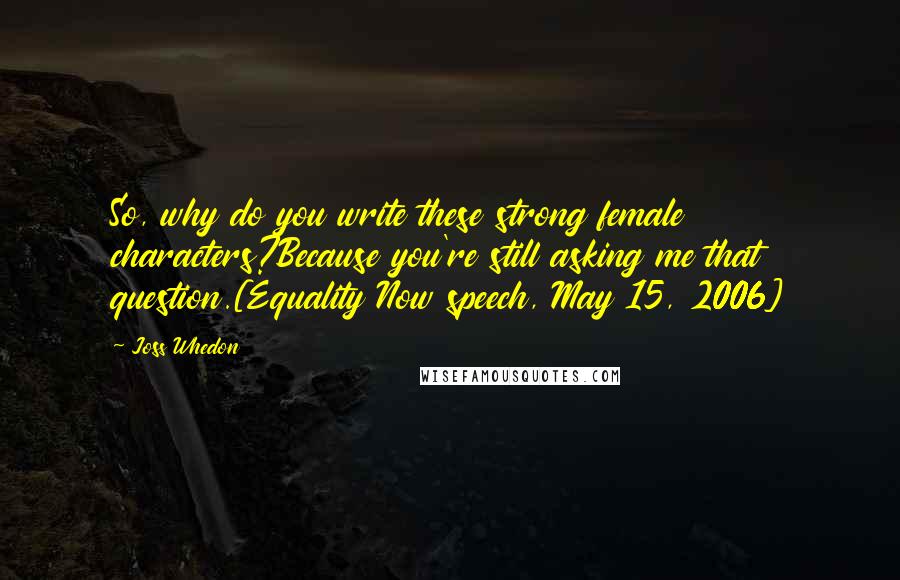 Joss Whedon Quotes: So, why do you write these strong female characters?Because you're still asking me that question.[Equality Now speech, May 15, 2006]
