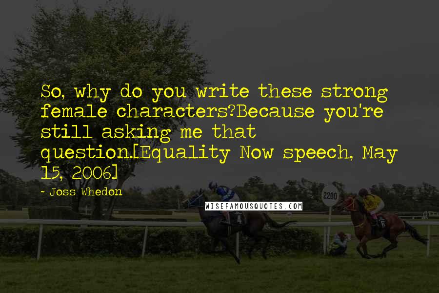 Joss Whedon Quotes: So, why do you write these strong female characters?Because you're still asking me that question.[Equality Now speech, May 15, 2006]