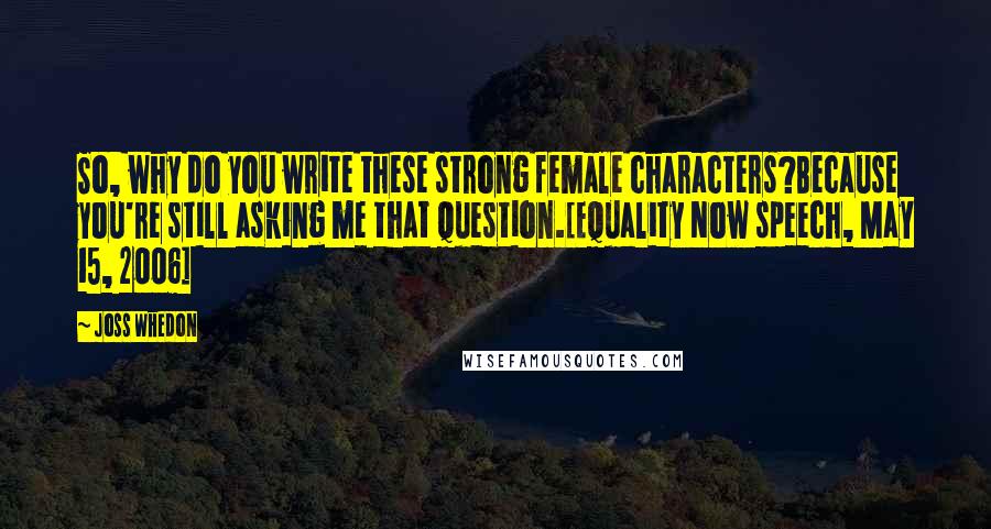 Joss Whedon Quotes: So, why do you write these strong female characters?Because you're still asking me that question.[Equality Now speech, May 15, 2006]