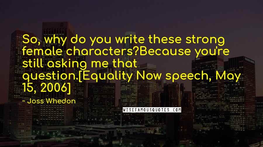 Joss Whedon Quotes: So, why do you write these strong female characters?Because you're still asking me that question.[Equality Now speech, May 15, 2006]