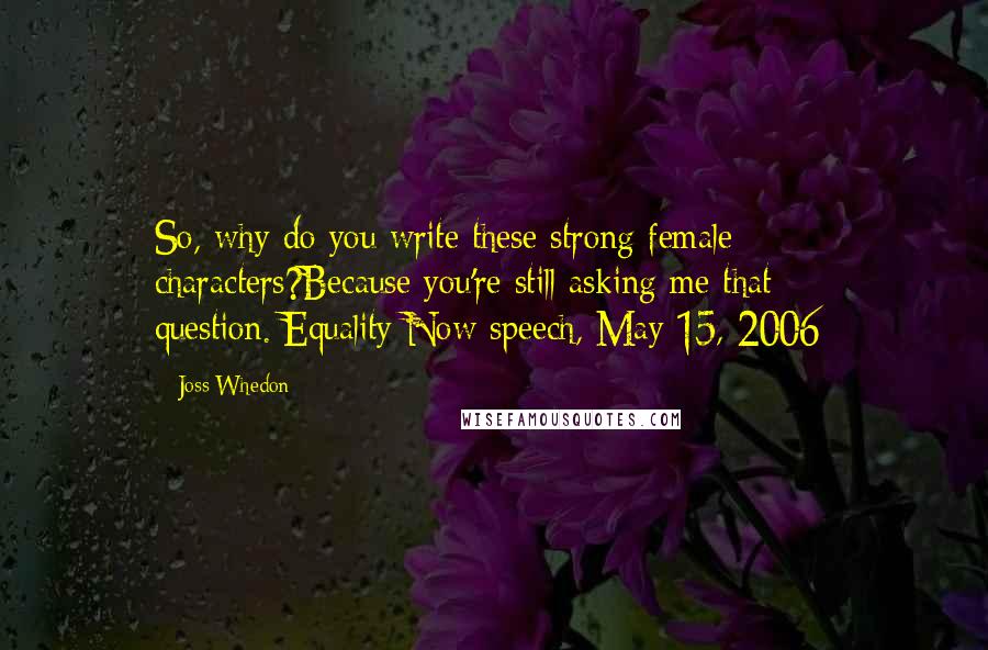 Joss Whedon Quotes: So, why do you write these strong female characters?Because you're still asking me that question.[Equality Now speech, May 15, 2006]