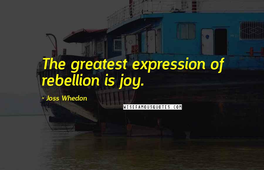 Joss Whedon Quotes: The greatest expression of rebellion is joy.