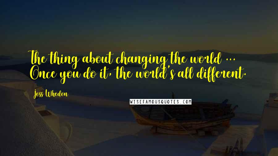 Joss Whedon Quotes: The thing about changing the world ... Once you do it, the world's all different.