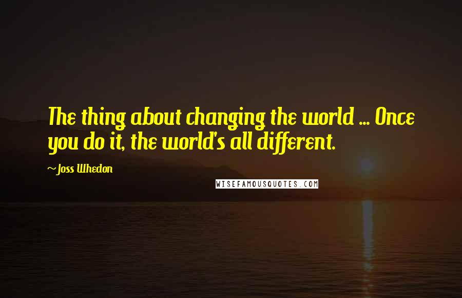 Joss Whedon Quotes: The thing about changing the world ... Once you do it, the world's all different.