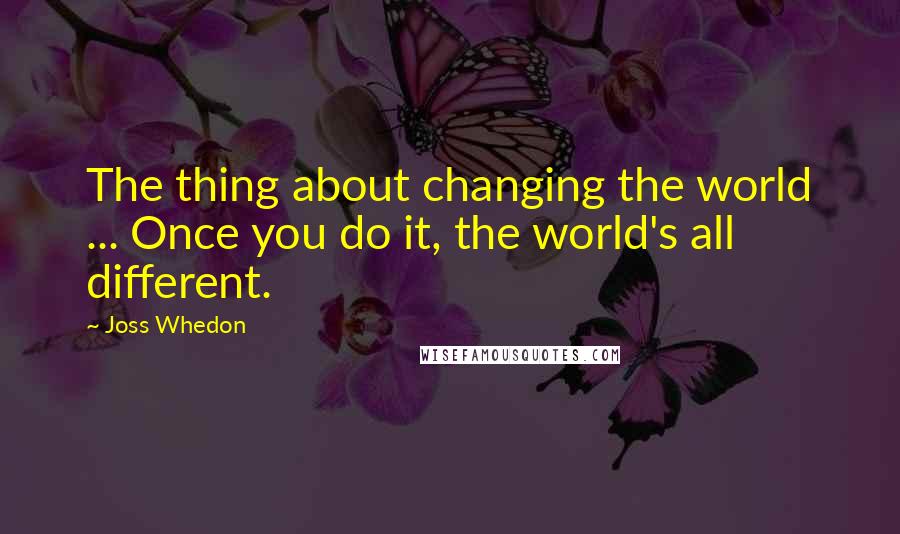 Joss Whedon Quotes: The thing about changing the world ... Once you do it, the world's all different.