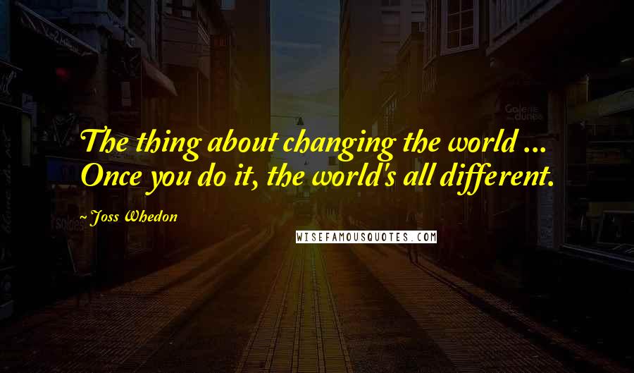 Joss Whedon Quotes: The thing about changing the world ... Once you do it, the world's all different.