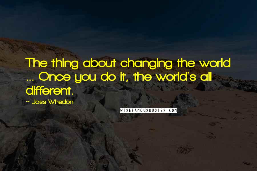 Joss Whedon Quotes: The thing about changing the world ... Once you do it, the world's all different.