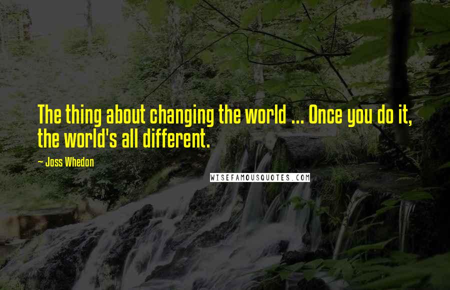 Joss Whedon Quotes: The thing about changing the world ... Once you do it, the world's all different.