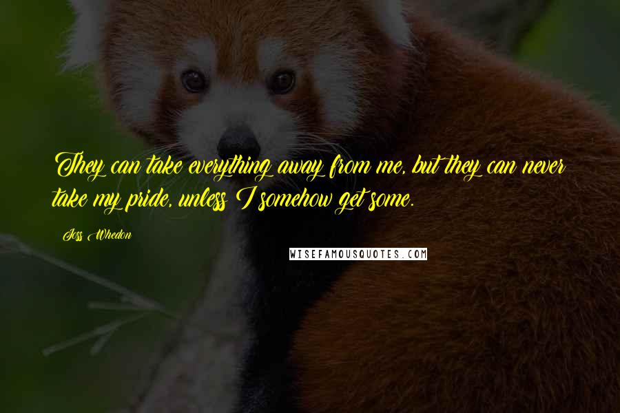 Joss Whedon Quotes: They can take everything away from me, but they can never take my pride, unless I somehow get some.