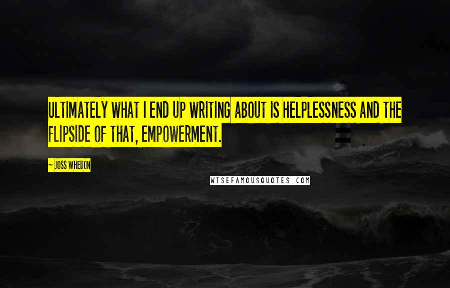 Joss Whedon Quotes: Ultimately what I end up writing about is helplessness and the flipside of that, empowerment.